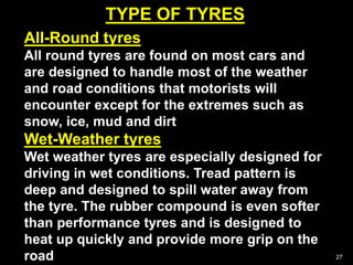 TYPE OF TYRES
27
All-Round tyres
All round tyres are found on most cars and
are designed to handle most of the weather
and road conditions that motorists will
encounter except for the extremes such as
snow, ice, mud and dirt
Wet-Weather tyres
Wet weather tyres are especially designed for
driving in wet conditions. Tread pattern is
deep and designed to spill water away from
the tyre. The rubber compound is even softer
than performance tyres and is designed to
heat up quickly and provide more grip on the
road
 