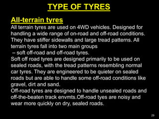 TYPE OF TYRES
29
All-terrain tyres
All terrain tyres are used on 4WD vehicles. Designed for
handling a wide range of on-road and off-road conditions.
They have stiffer sidewalls and large tread patterns. All
terrain tyres fall into two main groups
– soft off-road and off-road tyres.
Soft off road tyres are designed primarily to be used on
sealed roads, with the tread patterns resembling normal
car tyres. They are engineered to be quieter on sealed
roads but are able to handle some off-road conditions like
gravel, dirt and sand.
Off-road tyres are designed to handle unsealed roads and
off-the-beaten track envmts.Off-road tyes are noisy and
wear more quickly on dry, sealed roads.
 