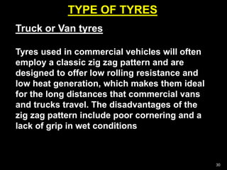 TYPE OF TYRES
30
Truck or Van tyres
Tyres used in commercial vehicles will often
employ a classic zig zag pattern and are
designed to offer low rolling resistance and
low heat generation, which makes them ideal
for the long distances that commercial vans
and trucks travel. The disadvantages of the
zig zag pattern include poor cornering and a
lack of grip in wet conditions
 