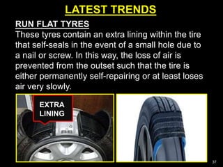LATEST TRENDS
37
RUN FLAT TYRES
These tyres contain an extra lining within the tire
that self-seals in the event of a small hole due to
a nail or screw. In this way, the loss of air is
prevented from the outset such that the tire is
either permanently self-repairing or at least loses
air very slowly.
EXTRA
LINING
 