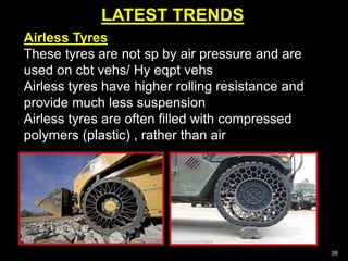 LATEST TRENDS
38
Airless Tyres
These tyres are not sp by air pressure and are
used on cbt vehs/ Hy eqpt vehs
Airless tyres have higher rolling resistance and
provide much less suspension
Airless tyres are often filled with compressed
polymers (plastic) , rather than air
 
