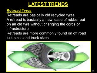 LATEST TRENDS
39
Retread Tyres
Retreads are basically old recycled tyres
A retread is basically a new lease of rubber put
on an old tyre without changing the cords or
infrastructure
Retreads are more commonly found on off road
4x4 sizes and truck sizes
 