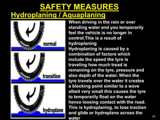 SAFETY MEASURES
40
Hydroplaning / Aquaplaning
When driving in the rain or over
standing water and you temporarily
feel the vehicle is no longer in
control.This is a result of
hydroplaning
Hydroplaning is caused by a
combination of factors which
include the speed the tyre is
traveling how much tread is
remaining on the tyre, pressure and
also depth of the water. When the
tyre travels over the water it creates
a blocking point similar to a wave
albeit very small this causes the tyre
to temporarily float on the water
hence loosing contact with the road.
This is hydroplaning, to lose traction
and glide or hydroplane across the
water
 