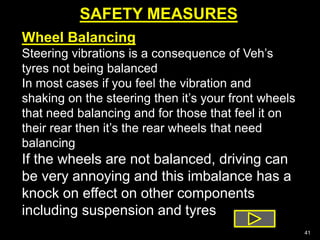 SAFETY MEASURES
41
Wheel Balancing
Steering vibrations is a consequence of Veh’s
tyres not being balanced
In most cases if you feel the vibration and
shaking on the steering then it’s your front wheels
that need balancing and for those that feel it on
their rear then it’s the rear wheels that need
balancing
If the wheels are not balanced, driving can
be very annoying and this imbalance has a
knock on effect on other components
including suspension and tyres
 