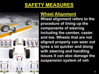 SAFETY MEASURES
43
Wheel Alignment
Wheel alignment refers to the
procedure of lining up the
components of steering
including the camber, caster
and toe. Wheels that are not
aligned properly can wear out
tyres a lot quicker and along
with steering and handling
issues it can also damage the
suspension system of veh
 