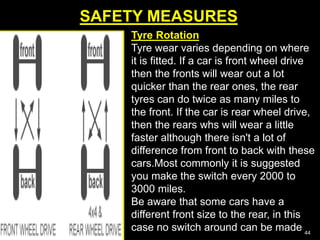 SAFETY MEASURES
44
Tyre Rotation
Tyre wear varies depending on where
it is fitted. If a car is front wheel drive
then the fronts will wear out a lot
quicker than the rear ones, the rear
tyres can do twice as many miles to
the front. If the car is rear wheel drive,
then the rears whs will wear a little
faster although there isn't a lot of
difference from front to back with these
cars.Most commonly it is suggested
you make the switch every 2000 to
3000 miles.
Be aware that some cars have a
different front size to the rear, in this
case no switch around can be made
 
