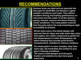 RECOMMENDATIONS
46
Summer tyres are ideal and are basically the
best type for Sindh/Bln and Northern region
weather conditions and roads. They deliver
excellent driving and braking performance on
wet (rainy) and dry roads. In all the seasons
spring, summer, autumn and above freezing
winter conditions. The tread pattern ensures
that they grip well to the road remaining as rigid
as possible at all times
Winter tyres have a fine block design with
grooves that are deep and wide some also come
with spikes, the rubber compound is perfect for
low temperatures so when temperatures are
below freezing they provide good friction
characteristics. Suitable for extreme weathers
The tread pattern is more complex, they have
more sips, the tread bites the surface to give
grip in freezing conditions
All season tread designs provide good
traction and stability but also have good
tread wear
 