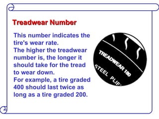 Treadwear Number This number indicates the tire's wear rate.  The higher the treadwear number is, the longer it should take for the tread to wear down.  For example, a tire graded 400 should last twice as long as a tire graded 200. 