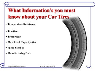 • Temperature Resistance
• Traction
• Tread wear
• Max. Load Capacity /tire
• Speed Symbol
• Manufacturing Date
What Information’s you mustWhat Information’s you must
know about your Car Tiresknow about your Car Tires
RAJIB PRADHANNigella Safety Assurity 3
 