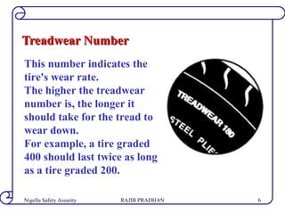 Treadwear NumberTreadwear Number
This number indicates the
tire's wear rate.
The higher the treadwear
number is, the longer it
should take for the tread to
wear down.
For example, a tire graded
400 should last twice as long
as a tire graded 200.
RAJIB PRADHANNigella Safety Assurity 6
 