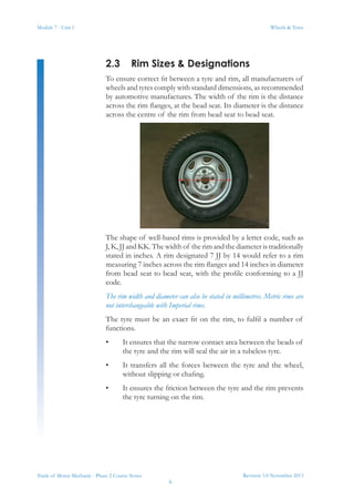 Module 7 - Unit 1
Revision 3.0 November 2013
6
Wheels & Tyres
Trade of Motor Mechanic - Phase 2 Course Notes
2.3	 Rim Sizes & Designations
To ensure correct fit between a tyre and rim, all manufacturers of
wheels and tyres comply with standard dimensions, as recommended
by automotive manufactures. The width of the rim is the distance
across the rim flanges, at the bead seat. Its diameter is the distance
across the centre of the rim from bead seat to bead seat.
The shape of well-based rims is provided by a letter code, such as
J, K, JJ and KK. The width of the rim and the diameter is traditionally
stated in inches. A rim designated 7 JJ by 14 would refer to a rim
measuring 7 inches across the rim flanges and 14 inches in diameter
from bead seat to bead seat, with the profile conforming to a JJ
code.
The rim width and diameter can also be stated in millimetres. Metric rims are
not interchangeable with Imperial rims.
The tyre must be an exact fit on the rim, to fulfil a number of
functions.
•	 It ensures that the narrow contact area between the beads of
the tyre and the rim will seal the air in a tubeless tyre.
•	 It transfers all the forces between the tyre and the wheel,
without slipping or chafing.
•	 It ensures the friction between the tyre and the rim prevents
the tyre turning on the rim.
 
