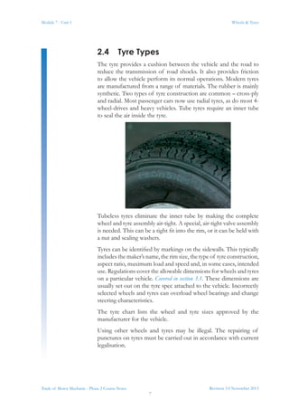 Revision 3.0 November 2013
7
Module 7 - Unit 1 Wheels & Tyres
Trade of Motor Mechanic - Phase 2 Course Notes
2.4	 Tyre Types
The tyre provides a cushion between the vehicle and the road to
reduce the transmission of road shocks. It also provides friction
to allow the vehicle perform its normal operations. Modern tyres
are manufactured from a range of materials. The rubber is mainly
synthetic. Two types of tyre construction are common – cross-ply
and radial. Most passenger cars now use radial tyres, as do most 4-
wheel-drives and heavy vehicles. Tube tyres require an inner tube
to seal the air inside the tyre.
Tubeless tyres eliminate the inner tube by making the complete
wheel and tyre assembly air-tight. A special, air-tight valve assembly
is needed. This can be a tight fit into the rim, or it can be held with
a nut and sealing washers.
Tyres can be identified by markings on the sidewalls. This typically
includes the maker’s name, the rim size, the type of tyre construction,
aspect ratio, maximum load and speed and, in some cases, intended
use. Regulations cover the allowable dimensions for wheels and tyres
on a particular vehicle. Covered in section 3.1. These dimensions are
usually set out on the tyre spec attached to the vehicle. Incorrectly
selected wheels and tyres can overload wheel bearings and change
steering characteristics.
The tyre chart lists the wheel and tyre sizes approved by the
manufacturer for the vehicle.
Using other wheels and tyres may be illegal. The repairing of
punctures on tyres must be carried out in accordance with current
legalisation.
 