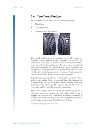 Revision 3.0 November 2013
9
Module 7 - Unit 1 Wheels & Tyres
Trade of Motor Mechanic - Phase 2 Course Notes
2.6	 Tyre Tread Designs
Tyres generally fall into one of the following categories:
•	 Directional
•	 Non-directional
•	 Symmetric and Asymmetric.
Directional tread patterns are designed to provide a range of
functions during particular driving conditions. The tyre can only
be mounted to the wheel so that it revolves in a particular direction
to correspond with the tread pattern. An arrow on the tyre sidewall
indicates the designed direction of forward travel. On-directional
tread patterns are designed in such a way that the tyre can be mounted
on the road wheel for any direction of rotation. Tyre treads can be
directional, non-directional, symmetric and asymmetric.
In wet conditions, the coefficient of friction between a smooth tyre
and the road surface falls to an extremely low value. Aquaplaning
is prevented by Grooves in the tread pattern clearing water away
from the contact patch area. This allows a relatively “dry area” to
be formed and for road adhesion to be maintained.
Static friction occurs when two objects are not moving relative to
each other e.g. the tyre against the road surface while the car is
stopped. To overcome this, a force must be applied (car starting to
move) which results in rolling friction. If rolling friction increases
until it is greater than static sliding friction will result.
The SI unit of tyre pressure is the “bar”.
 