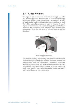 Module 7 - Unit 1
Revision 3.0 November 2013
10
Wheels & Tyres
Trade of Motor Mechanic - Phase 2 Course Notes
2.7	 Cross-Ply Tyres
Two types of tyre construction are common cross-ply and radial
ply. The cross-ply tyre is the older form. It is also called a bias-ply
or conventional tyre. It is constructed of 2 or more plies or layers
of textile casing cords, positioned diagonally from bead to bead.
The rubber-encased cords run at an angle of between 30 and 38
degrees to the centreline, with each cord wrapped around the beads.
A latticed criss-crossed structure is formed, with alternate layers
crossing over each other and laid with the cord angles in opposite
directions.
Bias/Crossply Construction
This provides a strong, stable casing, with relatively stiff sidewalls.
However during cornering, stiff sidewalls can distort the tread and
partially lifting it off the road surface. This reduces the friction
between the road and the tyre. Stiff sidewalls can also make tyres
run at a high temperature. This is because, as the tyre rotates, the
cords in the plies flex over each other, causing friction and heat. A
tyre that overheats can wear prematurely.
 
