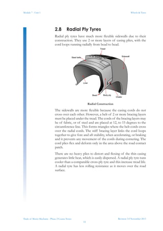 Revision 3.0 November 2013
11
Module 7 - Unit 1 Wheels & Tyres
Trade of Motor Mechanic - Phase 2 Course Notes
2.8	 Radial Ply Tyres
Radial ply tyres have much more flexible sidewalls due to their
construction. They use 2 or more layers of casing plies, with the
cord loops running radially from bead to bead.
Radial Construction
The sidewalls are more flexible because the casing cords do not
cross over each other. However, a belt of 2 or more bracing layers
must be placed under the tread. The cords of the bracing layers may
be of fabric, or of steel and are placed at 12, to 15 degrees to the
circumference line. This forms triangles where the belt cords cross
over the radial cords. The stiff bracing layer links the cord loops
together to give fore and aft stability, when accelerating, or braking
and it prevents any movement of the cords during cornering. The
cord plies flex and deform only in the area above the road contact
patch.
There are no heavy plies to distort and flexing of the thin casing
generates little heat, which is easily dispersed. A radial ply tyre runs
cooler than a comparable cross-ply tyre and this increase tread life.
A radial tyre has less rolling resistance as it moves over the road
surface.
 