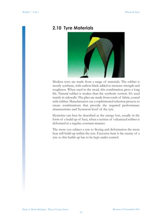 Revision 3.0 November 2013
13
Module 7 - Unit 1 Wheels & Tyres
Trade of Motor Mechanic - Phase 2 Course Notes
2.10	 Tyre Materials
Modern tyres are made from a range of materials. The rubber is
mostly synthetic, with carbon black added to increase strength and
toughness. When used in the tread, this combination gives a long
life. Natural rubber is weaker than the synthetic version. It’s used
mainly in sidewalls. The plies are made from cords of fabric, coated
with rubber. Manufacturers use a sophisticated selection process to
create combinations that provide the required performance
characteristics and ‘hysteresis level’ of the tyre.
Hysterisis can best be described as the energy lost, usually in the
form of a build up of heat, when a section of vulcanized rubber is
deformed in a regular, constant manner.
The more you subject a tyre to flexing and deformation the more
heat will build up within the tyre. Excessive heat is the enemy of a
tyre so this builds up has to be kept under control.
 
