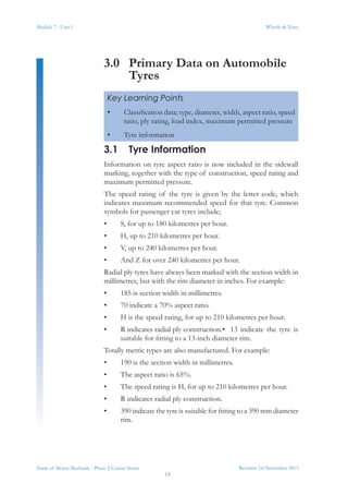 Module 7 - Unit 1
Revision 3.0 November 2013
14
Wheels & Tyres
Trade of Motor Mechanic - Phase 2 Course Notes
3.0	 Primary Data on Automobile
Tyres
3.1	 Tyre Information
Information on tyre aspect ratio is now included in the sidewall
marking, together with the type of construction, speed rating and
maximum permitted pressure.
The speed rating of the tyre is given by the letter code, which
indicates maximum recommended speed for that tyre. Common
symbols for passenger car tyres include;
•	 S, for up to 180 kilometres per hour.
•	 H, up to 210 kilometres per hour.
•	 V, up to 240 kilometres per hour.
•	 And Z for over 240 kilometres per hour.
Radial ply tyres have always been marked with the section width in
millimetres, but with the rim diameter in inches. For example:
•	 185 is section width in millimetres.
•	 70 indicate a 70% aspect ratio.
•	 H is the speed rating, for up to 210 kilometres per hour.
•	 R indicates radial ply construction.•	 13 indicate the tyre is
suitable for fitting to a 13-inch diameter rim.
Totally metric types are also manufactured. For example:
•	 190 is the section width in millimetres.
•	 The aspect ratio is 65%.
•	 The speed rating is H, for up to 210 kilometres per hour.
•	 R indicates radial ply construction.
•	 390 indicate the tyre is suitable for fitting to a 390 mm diameter
rim.
Key Learning Points
•	 Classification data; type, diameter, width, aspect ratio, speed
ratio, ply rating, load index, maximum permitted pressure
•	 Tyre information
 