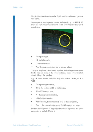 Revision 3.0 November 2013
15
Module 7 - Unit 1 Wheels & Tyres
Trade of Motor Mechanic - Phase 2 Course Notes
Metric-diameter rims cannot be fitted with inch-diameter tyres, or
vice-versa.
Although tyre markings may remain traditional, e.g. 255 45 Z-R 17,
there is a worldwide move towards an I-S-O metric standard which
uses letters:
•	 P for passenger,
•	 LT for light truck,
•	 C for commercial,
•	 And T means temporary use as a spare wheel.
The tyre may have a load index number, indicating the maximum
load a tyre can carry at the speed indicated by its speed symbol,
which follows the number.
e.g. a P-series metric size code may read in full – P205/65 R15
92H.
•	 P for passenger car tyre,
•	 205 is the section width in millimetres,
•	 With 65% aspect ratio,
•	 R – Radial ply construction,
•	 15 inch diameter rim,
•	 92 load index, for a maximum load of 630 kilograms,
•	 And H for a speed rating up to 210 kilometres per hour.
Further development of high-speed tyres has expanded the speed
categories to include W and Y.
 