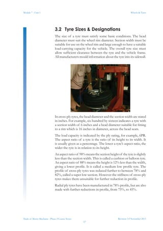 Revision 3.0 November 2013
17
Module 7 - Unit 1 Wheels & Tyres
Trade of Motor Mechanic - Phase 2 Course Notes
3.2	 Tyre Sizes & Designations
The size of a tyre must satisfy some basic conditions. The bead
diameter must suit the wheel rim diameter. Section width must be
suitable for use on the wheel rim and large enough to have a suitable
load-carrying capacity for the vehicle. The overall tyre size must
allow sufficient clearance between the tyre and the vehicle frame.
All manufacturers mould information about the tyre into its sidewall.
In cross-ply tyres, the bead diameter and the section width are stated
in inches. For example, six hundred by sixteen indicates a tyre with
a section width of 6 inches and a bead diameter suitable for fitting
to a rim which is 16 inches in diameter, across the bead seats.
The load capacity is indicated by the ply rating, for example, 6PR.
The aspect ratio of a tyre is the ratio of its height to its width. It
is usually given as a percentage. The lower a tyre’s aspect ratio, the
wider the tyre is in relation to its height.
An aspect ratio of 98% means the section height of the tyre is slightly
less than the section width. This is called a cushion or balloon tyre.
An aspect ratio of 88% means the height is 12% less than the width,
giving a lower profile. It is called a medium low profile tyre. The
profile of cross-ply tyres was reduced further to between 78% and
82%, called a super low section. However the stiffness of cross-ply
tyres makes them unsuitable for further reduction in profile.
Radial ply tyres have been manufactured in 78% profile, but are also
made with further reductions in profile, from 75%, to 45%.
 