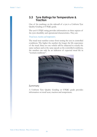 Module 7 - Unit 1
Revision 3.0 November 2013
18
Wheels & Tyres
Trade of Motor Mechanic - Phase 2 Course Notes
3.3	 Tyre Ratings for Temperature &
Traction
One of the markings on the sidewall of a tyre is a Uniform Tyre
Quality Grading or UTQG grade.
The tyre’s UTQG rating provides information on three aspects of
the tyres durability and operational characteristics. They are:
Tread wear, traction and temperature.
The tread wear number comes from testing the tyre in controlled
conditions. The higher the number the longer the life expectancy
of the tread. Since no one vehicle will be subjected to exactly the
same surfaces and at the same speeds as the controlled conditions,
the number can only be an indicator of expected tread life in
“normal conditions”.
Summary
A Uniform Tyre Quality Grading or UTQG grade provides
information on tread wear, traction and temperature.
 