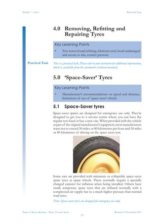 Revision 3.0 November 2013
19
Module 7 - Unit 1 Wheels & Tyres
Trade of Motor Mechanic - Phase 2 Course Notes
4.0	 Removing, Refitting and
Repairing Tyres
This is a practical task. Please refer to your instructor for additional information,
which is available from the automotive technical manuals.
5.0	 ‘Space-Saver’ Tyres
5.1	 Space-Saver tyres
Space-saver spares are designed for emergency use only. They’re
designed to get you to a service centre where you can have the
regular tyre fixed or buy a new one. When provided with the vehicle
aspartof theoriginalmanufacturer’sequipment,mostmanufacturers
warn not to exceed 50 miles or 80 kilometres per hour and 50 miles
or 80 kilometres of driving on the space saver tyre.
Some cars are provided with miniature or collapsible space-saver
spare tyres as spare wheels. These normally require a specially
charged canister for inflation when being installed. Others have
small, temporary spare tyres that are inflated normally with a
compressed air supply but to a much higher pressure than normal
road tyres.
Note: Space-saver tyres are designed for emergency use only.
Key Learning Points
•	 Tyre removal and refitting, lubricant used, bead undamaged
and secure to rim, correct pressure
Practical Task
Key Learning Points
•	 Manufacturer’s recommendations on speed and distance,
limitations of use of 'space saver' wheels
 