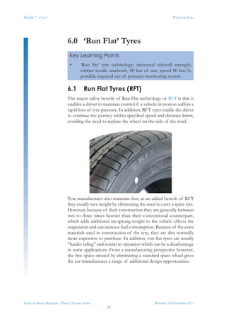 Module 7 - Unit 1
Revision 3.0 November 2013
20
Wheels & Tyres
Trade of Motor Mechanic - Phase 2 Course Notes
6.0	 ‘Run Flat’ Tyres
6.1	 Run Flat Tyres (RFT)
The major safety benefit of Run Flat technology or RFT is that it
enables a driver to maintain control if a vehicle in motion suffers a
rapid loss of tyre pressure. In addition, RFT tyres enable the driver
to continue the journey within specified speed and distance limits,
avoiding the need to replace the wheel on the side of the road.
Tyre manufactures also maintain that, as an added benefit of RFT
they usually save weight by eliminating the need to carry a spare tyre.
However, because of their construction they are generally between
two to three times heavier than their conventional counterpart,
which adds additional un-sprung weight to the vehicle affects the
suspension and can increase fuel consumption. Because of the extra
materials used in construction of the tyre, they are also normally
more expensive to purchase. In addition, run flat tyres are usually
“harder riding” and noisier in operation which can be a disadvantage
in some applications. From a manufacturing perspective however,
the free space created by eliminating a standard spare wheel gives
the car manufacturer a range of additional design opportunities.
Key Learning Points
•	 ‘Run flat’ tyre technology; increased sidewall strength,
rubber textile sandwich, 80 km of use, speed 80 km/h,
possible required use of pressure monitoring system
 