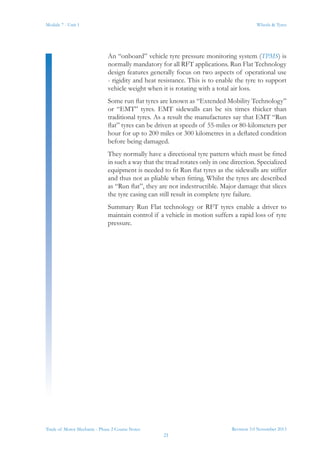 Revision 3.0 November 2013
21
Module 7 - Unit 1 Wheels & Tyres
Trade of Motor Mechanic - Phase 2 Course Notes
An “onboard” vehicle tyre pressure monitoring system (TPMS) is
normally mandatory for all RFT applications. Run Flat Technology
design features generally focus on two aspects of operational use
- rigidity and heat resistance. This is to enable the tyre to support
vehicle weight when it is rotating with a total air loss.
Some run flat tyres are known as “Extended Mobility Technology”
or “EMT” tyres. EMT sidewalls can be six times thicker than
traditional tyres. As a result the manufactures say that EMT “Run
flat” tyres can be driven at speeds of 55-miles or 80-kilometers per
hour for up to 200 miles or 300 kilometres in a deflated condition
before being damaged.
They normally have a directional tyre pattern which must be fitted
in such a way that the tread rotates only in one direction. Specialized
equipment is needed to fit Run flat tyres as the sidewalls are stiffer
and thus not as pliable when fitting. Whilst the tyres are described
as “Run flat”, they are not indestructible. Major damage that slices
the tyre casing can still result in complete tyre failure.
Summary Run Flat technology or RFT tyres enable a driver to
maintain control if a vehicle in motion suffers a rapid loss of tyre
pressure.
 