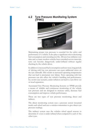 Module 7 - Unit 1
Revision 3.0 November 2013
22
Wheels & Tyres
Trade of Motor Mechanic - Phase 2 Course Notes
6.2	 Tyre Pressure Monitoring System
(TPMS)
Maintaining proper tyre pressure is essential for the safety and
performance of a vehicle. It also plays a significant role in decreasing
fuel consumption and extending tyre life. All tyres lose inflation over
time and, as many modern vehicles have extended service intervals,
tyres can become dangerously under-inflated without regular
checking by the vehicle driver.
In addition to increased fuel consumption and tyre wear, long periods
of driving with low tyre pressures can cause additional stress on
the tyre sidewalls. This results in increased operating temperatures
that can lead to premature tyre failure. Tyres operating with low
pressures can also affect the vehicle’s handling and performance.
In a worst-case scenario, under-inflation can lead to a tyre blow-out
or tread separation.
Automated Tyre Pressure Monitoring Systems or TPMS provide
a means of reliable and continuous monitoring of the vehicle
tyre pressure and are designed to increase safety, decrease fuel
consumption and improve vehicle performance.
There are two types of tyre pressure monitoring; direct and
indirect.
The direct monitoring system uses a pressure sensor mounted
inside each wheel and uses a wireless transmitter to give direct tyre
pressure readings.
The indirect system uses the vehicles wheel speed sensors to
determine if a tyre is under inflated when compared to each of the
other tyres.
 