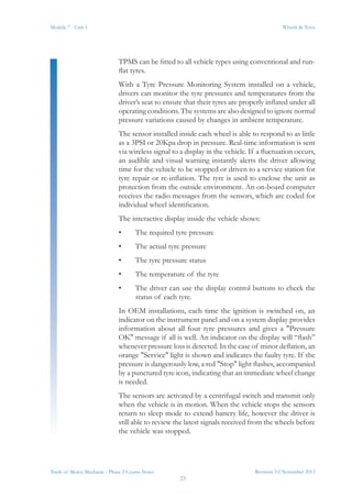 Revision 3.0 November 2013
23
Module 7 - Unit 1 Wheels & Tyres
Trade of Motor Mechanic - Phase 2 Course Notes
TPMS can be fitted to all vehicle types using conventional and run-
flat tyres.
With a Tyre Pressure Monitoring System installed on a vehicle,
drivers can monitor the tyre pressures and temperatures from the
driver’s seat to ensure that their tyres are properly inflated under all
operating conditions. The systems are also designed to ignore normal
pressure variations caused by changes in ambient temperature.
The sensor installed inside each wheel is able to respond to as little
as a 3PSI or 20Kpa drop in pressure. Real-time information is sent
via wireless signal to a display in the vehicle. If a fluctuation occurs,
an audible and visual warning instantly alerts the driver allowing
time for the vehicle to be stopped or driven to a service station for
tyre repair or re-inflation. The tyre is used to enclose the unit as
protection from the outside environment. An on-board computer
receives the radio messages from the sensors, which are coded for
individual wheel identification.
The interactive display inside the vehicle shows:
•	 The required tyre pressure
•	 The actual tyre pressure
•	 The tyre pressure status
•	 The temperature of the tyre
•	 The driver can use the display control buttons to check the
status of each tyre.
In OEM installations, each time the ignition is switched on, an
indicator on the instrument panel and on a system display provides
information about all four tyre pressures and gives a "Pressure
OK" message if all is well. An indicator on the display will “flash”
whenever pressure loss is detected. In the case of minor deflation, an
orange "Service" light is shown and indicates the faulty tyre. If the
pressure is dangerously low, a red "Stop" light flashes, accompanied
by a punctured tyre icon, indicating that an immediate wheel change
is needed.
The sensors are activated by a centrifugal switch and transmit only
when the vehicle is in motion. When the vehicle stops the sensors
return to sleep mode to extend battery life, however the driver is
still able to review the latest signals received from the wheels before
the vehicle was stopped.
 