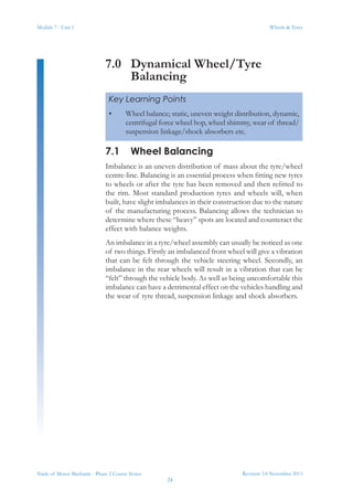 Module 7 - Unit 1
Revision 3.0 November 2013
24
Wheels & Tyres
Trade of Motor Mechanic - Phase 2 Course Notes
7.0	 Dynamical Wheel/Tyre
Balancing
7.1	 Wheel Balancing
Imbalance is an uneven distribution of mass about the tyre/wheel
centre-line. Balancing is an essential process when fitting new tyres
to wheels or after the tyre has been removed and then refitted to
the rim. Most standard production tyres and wheels will, when
built, have slight imbalances in their construction due to the nature
of the manufacturing process. Balancing allows the technician to
determine where these “heavy” spots are located and counteract the
effect with balance weights.
An imbalance in a tyre/wheel assembly can usually be noticed as one
of two things. Firstly an imbalanced front wheel will give a vibration
that can be felt through the vehicle steering wheel. Secondly, an
imbalance in the rear wheels will result in a vibration that can be
“felt” through the vehicle body. As well as being uncomfortable this
imbalance can have a detrimental effect on the vehicles handling and
the wear of tyre thread, suspension linkage and shock absorbers.
Key Learning Points
•	 Wheel balance; static, uneven weight distribution, dynamic,
centrifugal force wheel hop, wheel shimmy, wear of thread/
suspension linkage/shock absorbers etc.
 