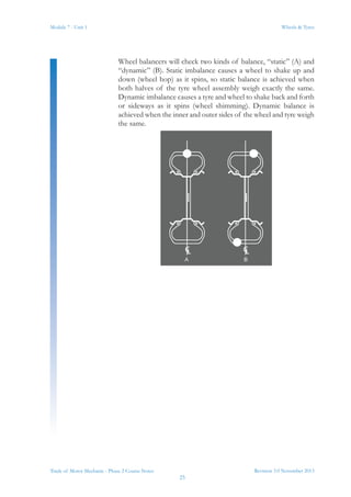 Revision 3.0 November 2013
25
Module 7 - Unit 1 Wheels & Tyres
Trade of Motor Mechanic - Phase 2 Course Notes
Wheel balancers will check two kinds of balance, “static” (A) and
“dynamic” (B). Static imbalance causes a wheel to shake up and
down (wheel hop) as it spins, so static balance is achieved when
both halves of the tyre wheel assembly weigh exactly the same.
Dynamic imbalance causes a tyre and wheel to shake back and forth
or sideways as it spins (wheel shimming). Dynamic balance is
achieved when the inner and outer sides of the wheel and tyre weigh
the same.
 