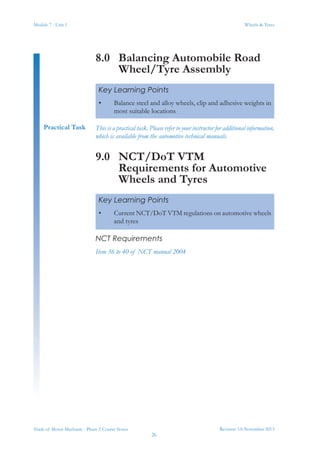 Module 7 - Unit 1
Revision 3.0 November 2013
26
Wheels & Tyres
Trade of Motor Mechanic - Phase 2 Course Notes
8.0	 Balancing Automobile Road
Wheel/Tyre Assembly
This is a practical task. Please refer to your instructor for additional information,
which is available from the automotive technical manuals.
9.0	 NCT/DoT VTM
Requirements for Automotive
Wheels and Tyres
NCT Requirements
Item 36 to 40 of NCT manual 2004
Key Learning Points
•	 Balance steel and alloy wheels, clip and adhesive weights in
most suitable locations
Practical Task
Key Learning Points
•	 Current NCT/DoT VTM regulations on automotive wheels
and tyres
 