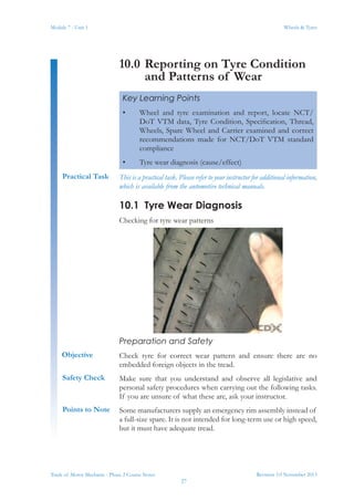 Revision 3.0 November 2013
27
Module 7 - Unit 1 Wheels & Tyres
Trade of Motor Mechanic - Phase 2 Course Notes
10.0	Reporting on Tyre Condition
and Patterns of Wear
This is a practical task. Please refer to your instructor for additional information,
which is available from the automotive technical manuals.
10.1	 Tyre Wear Diagnosis
Checking for tyre wear patterns
Preparation and Safety
Check tyre for correct wear pattern and ensure there are no
embedded foreign objects in the tread.
Make sure that you understand and observe all legislative and
personal safety procedures when carrying out the following tasks.
If you are unsure of what these are, ask your instructor.
Some manufacturers supply an emergency rim assembly instead of
a full-size spare. It is not intended for long-term use or high speed,
but it must have adequate tread.
Key Learning Points
•	 Wheel and tyre examination and report, locate NCT/
DoT VTM data, Tyre Condition, Specification, Thread,
Wheels, Spare Wheel and Carrier examined and correct
recommendations made for NCT/DoT VTM standard
compliance
•	 Tyre wear diagnosis (cause/effect)
Practical Task
Objective
Safety Check
Points to Note
 