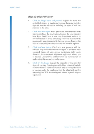 Module 7 - Unit 1
Revision 3.0 November 2013
28
Wheels & Tyres
Trade of Motor Mechanic - Phase 2 Course Notes
Step-by-Step Instruction
1.	 Check for foreign objects and pressure: Inspect the tyres for
embedded objects in treads and remove them and look for
signs of wear on all wheels, including the spare. Check the
pressure in the tyres.
2.	 Check tread wear depth: Most tyres have wear indicator bars
incorporated into the tread pattern. Inspect the wear indicator
bars. Tyres should have at least one sixteenth of an inch, or
two millimetres of tread remaining. The wear indicator bars
are normally set at this depth. If the tread is worn down to that
level or below, they are unserviceable and must be replaced.
3.	 Check tread wear pattern: Check the wear patterns with the
vehicle’s shop manual to indicate the types of wear that have
occurred. Causes of uneven wear can include faulty shock
absorbers, incorrect front alignment angles and wheels out
of balance. Uneven tread and bald spots can indicate over- or
under-inflated tyres and poor alignment.
4.	 Check tyre for damage: Inspect the sidewalls of the tyres for
signs of cracking from impacts with blunt objects. Carefully
examine the tread area for separation. This is usually identified
as bubbles under the tread area. Spin the wheel and see if it
is running true. If it is wobbling as it rotates, report it to your
supervisor.
 