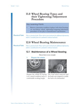 Revision 3.0 November 2013
29
Module 7 - Unit 1 Wheels & Tyres
Trade of Motor Mechanic - Phase 2 Course Notes
11.0	 Wheel Bearing Types and
their Tightening/Adjustment
Procedure
This is a practical task. Please refer to your instructor for additional information,
which is available from the automotive technical manuals.
12.0	Wheel Bearing Maintenance
This is a practical task. Please refer to your instructor for additional information,
which is available from the automotive technical manuals.
12.1	 Maintenance of a Wheel Bearing
Shown here is one example
1	 Prepare the vehicle
Prepare the vehicle by having
it in a raised condition and at a
comfortable working height.
The road wheel removed and
the brake unit stripped to enable
the hub to be dismantled.
Key Learning Points
•	 Remove, determine condition/replace/refit wheel bearings
on non-driven wheel, tightening/torqueing/adjustment
procedure of free play to manufacturer's specification
Practical Task
Practical Task
 