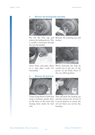 Module 7 - Unit 1
Revision 3.0 November 2013
30
Wheels & Tyres
Trade of Motor Mechanic - Phase 2 Course Notes
2	 Remove the bearing hub assembly
Pry off the dust cap and
remove the locking device. This
is usually a cotter pin through
the nut and spindle.
Remove the retaining nut and
washer.
Clean them and place them
in a safe place ready for
reassembly.
When removing the hub, be
careful not to get any of the
grease on the brake shoes if
they are still in position.
3	 Remove the hub seal
Using a long dowel or drift and
using a hammer, gently drive
on the front of the inner hub
bearing from inside the hub
unit.
This will push the bearing out
and also remove the oil seal. It
is good practice to renew the
oil seal when you service the
bearings.
 