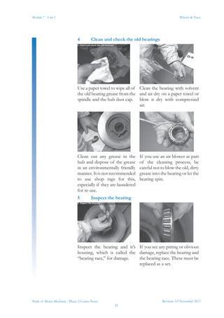 Revision 3.0 November 2013
31
Module 7 - Unit 1 Wheels & Tyres
Trade of Motor Mechanic - Phase 2 Course Notes
4	 Clean and check the old bearings
Use a paper towel to wipe all of
the old bearing grease from the
spindle and the hub dust cap.
Clean the bearing with solvent
and air dry on a paper towel or
blow it dry with compressed
air.
Clean out any grease in the
hub and dispose of the grease
in an environmentally friendly
manner. It is not recommended
to use shop rags for this,
especially if they are laundered
for re-use.
If you use an air blower as part
of the cleaning process, be
careful not to blow the old, dirty
grease into the bearing or let the
bearing spin.
5	 Inspect the bearing
Inspect the bearing and it’s
housing, which is called the
“bearing race,” for damage.
If you see any pitting or obvious
damage, replace the bearing and
the bearing race. These must be
replaced as a set.
 