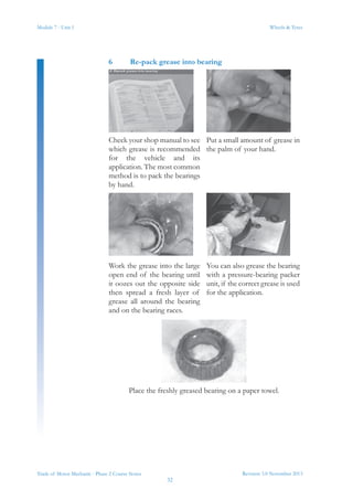 Module 7 - Unit 1
Revision 3.0 November 2013
32
Wheels & Tyres
Trade of Motor Mechanic - Phase 2 Course Notes
6	 Re-pack grease into bearing
Check your shop manual to see
which grease is recommended
for the vehicle and its
application. The most common
method is to pack the bearings
by hand.
Put a small amount of grease in
the palm of your hand.
Work the grease into the large
open end of the bearing until
it oozes out the opposite side
then spread a fresh layer of
grease all around the bearing
and on the bearing races.
You can also grease the bearing
with a pressure-bearing packer
unit, if the correct grease is used
for the application.
Place the freshly greased bearing on a paper towel.
 