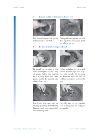 Revision 3.0 November 2013
33
Module 7 - Unit 1 Wheels & Tyres
Trade of Motor Mechanic - Phase 2 Course Notes
7	 Grease inside of the hub and dust cap
Put a small amount of grease
in the cavity of the hub.
Also, pack some grease into the
dust cap. Fill it about one-third,
not all the way up.
8	 Re-install the bearings and seal
Re-install the bearing in the
same bearing race. Leave a ring
of grease below the bearing
race to help keep the fresh
grease inside the bearing area
after it heats up.
Before installing the new seal,
ensure it is the right size to go
over the spindle, by checking
its diameter with the old oil
seal that was removed from the
hub.
Install the new seal with its
sealing lip facing towards the
bearing, with a recommended
seal-installing tool.
Carefully tap on the installer
tool ensuring that the seal goes
in straight.
 