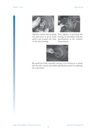 Revision 3.0 November 2013
35
Module 7 - Unit 1 Wheels & Tyres
Trade of Motor Mechanic - Phase 2 Course Notes
Add the washer and retaining
nut and screw it up by hand
until it just touches the back
of the outer bearing.
Now tighten, or pre-load the
bearing, in accordance with the
specifications in the vehicle’s
shop manual.
Re-install the brake assembly and get your instructor to check
that the job is secure and within specifications prior to replacing
the road wheel.
 