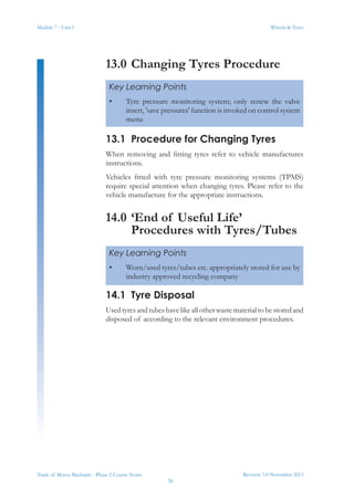 Module 7 - Unit 1
Revision 3.0 November 2013
36
Wheels & Tyres
Trade of Motor Mechanic - Phase 2 Course Notes
13.0	Changing Tyres Procedure
13.1	 Procedure for Changing Tyres
When removing and fitting tyres refer to vehicle manufactures
instructions.
Vehicles fitted with tyre pressure monitoring systems (TPMS)
require special attention when changing tyres. Please refer to the
vehicle manufacture for the appropriate instructions.
14.0	‘End of Useful Life’
Procedures with Tyres/Tubes
14.1	 Tyre Disposal
Usedtyresandtubeshavelikeallotherwastematerialtobestoredand
disposed of according to the relevant environment procedures.
Key Learning Points
•	 Tyre pressure monitoring system; only renew the valve
insert, 'save pressures' function is invoked on control system
menu
Key Learning Points
•	 Worn/used tyres/tubes etc. appropriately stored for use by
industry approved recycling company
 