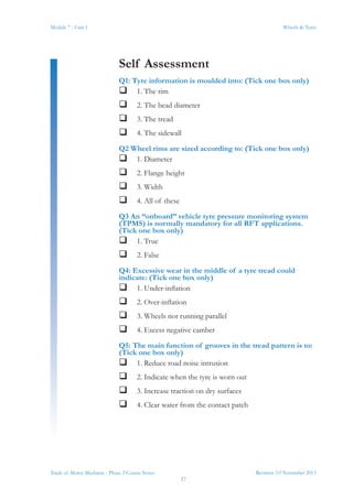Revision 3.0 November 2013
37
Module 7 - Unit 1 Wheels & Tyres
Trade of Motor Mechanic - Phase 2 Course Notes
Self Assessment
Q1: Tyre information is moulded into: (Tick one box only)
 1. The rim
 2. The bead diameter
 3. The tread
 4. The sidewall
Q2 Wheel rims are sized according to: (Tick one box only)
 1. Diameter
 2. Flange height
 3. Width
 4. All of these
Q3 An “onboard” vehicle tyre pressure monitoring system
(TPMS) is normally mandatory for all RFT applications.
(Tick one box only)
 1. True
 2. False
Q4: Excessive wear in the middle of a tyre tread could
indicate: (Tick one box only)
 1. Under-inflation
 2. Over-inflation
 3. Wheels not running parallel
 4. Excess negative camber
Q5: The main function of grooves in the tread pattern is to:
(Tick one box only)
 1. Reduce road noise intrusion
 2. Indicate when the tyre is worn out
 3. Increase traction on dry surfaces
 4. Clear water from the contact patch
 