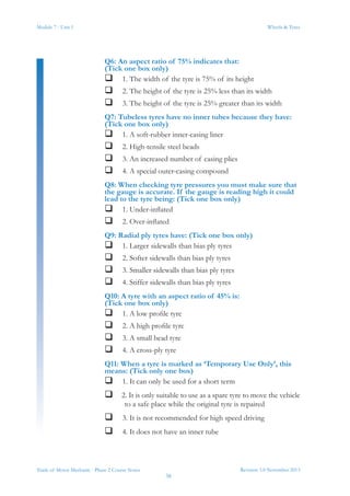 Module 7 - Unit 1
Revision 3.0 November 2013
38
Wheels & Tyres
Trade of Motor Mechanic - Phase 2 Course Notes
Q6: An aspect ratio of 75% indicates that:
(Tick one box only)
 1. The width of the tyre is 75% of its height
 2. The height of the tyre is 25% less than its width
 3. The height of the tyre is 25% greater than its width
Q7: Tubeless tyres have no inner tubes because they have:
(Tick one box only)
 1. A soft-rubber inner-casing liner
 2. High-tensile steel beads
 3. An increased number of casing plies
 4. A special outer-casing compound
Q8: When checking tyre pressures you must make sure that
the gauge is accurate. If the gauge is reading high it could
lead to the tyre being: (Tick one box only)
 1. Under-inflated
 2. Over-inflated
Q9: Radial ply tyres have: (Tick one box only)
 1. Larger sidewalls than bias ply tyres
 2. Softer sidewalls than bias ply tyres
 3. Smaller sidewalls than bias ply tyres
 4. Stiffer sidewalls than bias ply tyres
Q10: A tyre with an aspect ratio of 45% is:
(Tick one box only)
 1. A low profile tyre
 2. A high profile tyre
 3. A small bead tyre
 4. A cross-ply tyre
Q11: When a tyre is marked as ‘Temporary Use Only’, this
means: (Tick only one box)
 1. It can only be used for a short term
 2. It is only suitable to use as a spare tyre to move the vehicle
to a safe place while the original tyre is repaired
 3. It is not recommended for high speed driving
 4. It does not have an inner tube
 