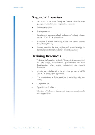 Revision 3.0 November 2013
39
Module 7 - Unit 1 Wheels & Tyres
Trade of Motor Mechanic - Phase 2 Course Notes
Suggested Exercises
•	 Use an electronic data facility to procure manufacturer’s
appropriate data for use with practical exercises
•	 Remove/refit tyres
•	 Repair punctures
•	 Examine and report on wheels and tyres of training vehicles
for NCT/DoT VTM compliance
•	 Remove/refit wheels to training vehicle, use torque spanner
always for tightening
•	 Remove, examine for wear, replace/refit wheel bearings on
training vehicle to manufacturer's recommendations
Training Resources
•	 Technical information in book/electronic form on wheel
and tyre design, classifications, performance and wear
characteristics, wheel bearing construction and running
clearances
•	 Manufacturer’s information on tyre sizes, pressures. NCT/
DoT VTM wheel, tyre, regulations
•	 Tyre removal and refitting equipment including. alloy rim
facility
•	 Compressor etc.
•	 Dynamic wheel balancer
•	 Selection of balance weights, used tyres storage/disposal/
recycling facilities
 