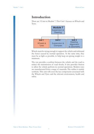 Revision 3.0 November 2013
1
Module 7 - Unit 1 Wheels & Tyres
Trade of Motor Mechanic - Phase 2 Course Notes
Introduction
There are 3 Units in Module 7. This Unit 1 focuses on Wheels and
Tyres.
Wheels must be strong enough to support the vehicle and withstand
the forces caused by normal operation. At the same time, they
must be as light as possible, to help keep un-sprung weight to a
minimum.
The tyre provides a cushion between the vehicle and the road to
reduce the transmission of road shocks. It also provides friction
to allow the vehicle perform its normal operations. Modern tyres
are manufactured from a range of materials. The rubber is mainly
synthetic. This unit will cover the key components associated with
the Wheels and Tyres and the relevant environment, health and
safety.
Module 7
Suspension &
Steering
Unit 1 Unit 2 Unit 3
Wheels &
Tyres
Suspension &
Dampers
Steering
Alignment
& Geometry
 