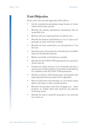 Module 7 - Unit 1
Revision 3.0 November 2013
2
Wheels & Tyres
Trade of Motor Mechanic - Phase 2 Course Notes
Unit Objective
By the end of this unit each apprentice will be able to:
•	 List the construction and primary design features of motor
vehicle wheels/rims and tyres
•	 Describe the primary manufacturer classification data on
automobile tyres.
•	 Remove, refit tyres, repair punctures on tubeless tyres
•	 Describe the function and limitation of use of 'space-saver'
passenger car spare wheel/tyre assembly
•	 Describe the basic construction, use and operation of ‘run
flat’ tyres
•	 State the reasons why automotive road wheel/tyre assemblies
need to be dynamically balanced
•	 Balance automobile road wheel/tyre assembly
•	 Describe the NCT/DoT VTM requirements for automotive
wheels and tyres
•	 Examine the wheels and tyres of an automobile and write a
reportontyrecondition,patternsof wearandrecommendations
for compliance with NCT/DoT VTM requirements
•	 Identify non-driven wheel bearing types and describe their
tightening/adjustment procedure (where applicable)
•	 Remove/refit/renew wheel bearings on a non-driven wheel,
tighten and torque or adjust running clearance
•	 Describe the procedure used when changing tyres - wheel
positions on vehicles fitted with electronic tyre pressure
monitoring system
•	 Describe the 'end of useful life' procedures to be used with
tyres/tubes etc.
 