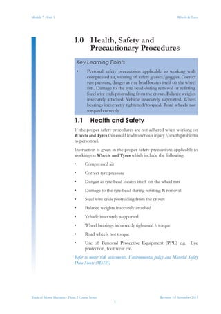Revision 3.0 November 2013
3
Module 7 - Unit 1 Wheels & Tyres
Trade of Motor Mechanic - Phase 2 Course Notes
1.0	 Health, Safety and
Precautionary Procedures
1.1	 Health and Safety
If the proper safety procedures are not adhered when working on
Wheels and Tyres this could lead to serious injury health problems
to personnel.
Instruction is given in the proper safety precautions applicable to
working on Wheels and Tyres which include the following:
•	 Compressed air
•	 Correct tyre pressure
•	 Danger as tyre bead locates itself on the wheel rim
•	 Damage to the tyre bead during refitting & removal
•	 Steel wire ends protruding from the crown
•	 Balance weights insecurely attached
•	 Vehicle insecurely supported
•	 Wheel bearings incorrectly tightened  torque
•	 Road wheels not torque
•	 Use of Personal Protective Equipment (PPE) e.g. Eye
protection, foot wear etc.
Refer to motor risk assessments, Environmental policy and Material Safety
Data Sheets (MSDS)
Key Learning Points
•	 Personal safety precautions applicable to working with
compressed air, wearing of safety glasses/goggles. Correct
tyre pressure, danger as tyre bead locates itself on the wheel
rim. Damage to the tyre bead during removal or refitting.
Steel wire ends protruding from the crown. Balance weights
insecurely attached. Vehicle insecurely supported. Wheel
bearings incorrectly tightened/torqued. Road wheels not
torqued correctly
 