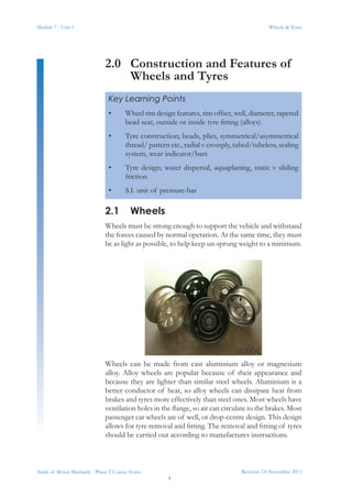 Module 7 - Unit 1
Revision 3.0 November 2013
4
Wheels & Tyres
Trade of Motor Mechanic - Phase 2 Course Notes
2.0	 Construction and Features of
Wheels and Tyres
2.1	Wheels
Wheels must be strong enough to support the vehicle and withstand
the forces caused by normal operation. At the same time, they must
be as light as possible, to help keep un-sprung weight to a minimum.
Wheels can be made from cast aluminium alloy or magnesium
alloy. Alloy wheels are popular because of their appearance and
because they are lighter than similar steel wheels. Aluminium is a
better conductor of heat, so alloy wheels can dissipate heat from
brakes and tyres more effectively than steel ones. Most wheels have
ventilation holes in the flange, so air can circulate to the brakes. Most
passenger car wheels are of well, or drop-centre design. This design
allows for tyre removal and fitting. The removal and fitting of tyres
should be carried out according to manufactures instructions.
Key Learning Points
•	 Wheel rim design features, rim offset, well, diameter, tapered
bead seat, outside or inside tyre fitting (alloys)
•	 Tyre construction; beads, plies, symmetrical/asymmetrical
thread/ pattern etc., radial v crossply, tubed/tubeless, sealing
system, wear indicator/bars
•	 Tyre design; water dispersal, aquaplaning, static v sliding
friction
•	 S.I. unit of pressure-bar
 
