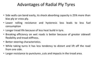 Advantages of Radial Ply Tyres
• Side walls can bend easily, its shock absorbing capacity is 25% more than
bias ply or cross ply.
• Lower rolling resistance and hysteresis loss leads to less fuel
consumption
• Longer tread life because of less heat build in tyre.
• Breaking efficiency on wet roads is better because of greater sidewall
flexibility and tread stiffness.
• Better steering characteristics.
• While taking turns it has less tendency to distort and lift off the road
from one side.
• Larger resistance to punctures ,cuts and impacts in the tread area.
 