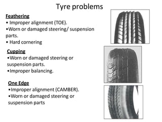 Feathering
• Improper alignment (TOE).
•Worn or damaged steering/ suspension
parts.
• Hard cornering
Cupping
•Worn or damaged steering or
suspension parts.
•Improper balancing.
One Edge
•Improper alignment (CAMBER).
•Worn or damaged steering or
suspension parts
Tyre problems
 